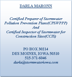 Text Box: DARLA MARONNCertified Preparer of Stormwater Pollution Prevention Plans(CPSWPPP)And Certified Inspector of Stormwater for Construction Sites(CCIS)PO BOX 30214DES MOINES, IOWA 50310515-371-6046darla@stormwateriowa.com